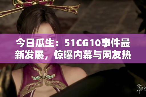 今日瓜生：51CG10事件最新发展，惊曝内幕与网友热议
