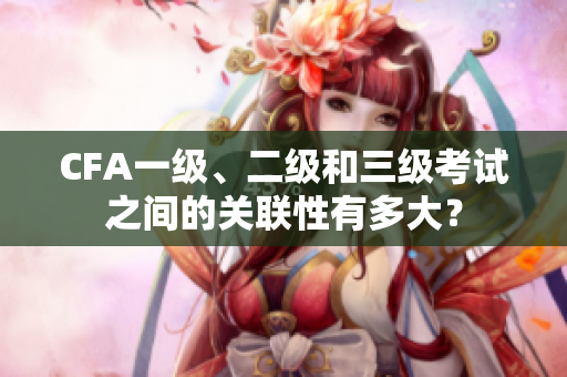 CFA一级、二级和三级考试之间的关联性有多大？