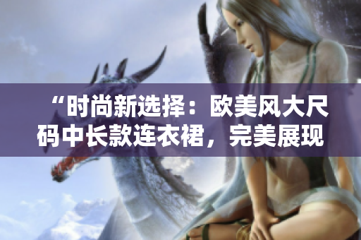 “时尚新选择：欧美风大尺码中长款连衣裙，完美展现丰满魅力！”