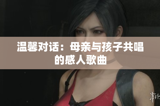 温馨对话：母亲与孩子共唱的感人歌曲