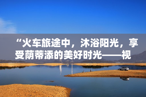 “火车旅途中，沐浴阳光，享受荫蒂添的美好时光——视频分享”