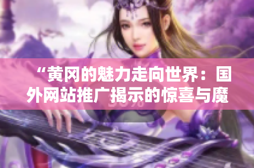 “黄冈的魅力走向世界：国外网站推广揭示的惊喜与魔力”