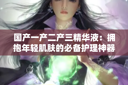 国产一产二产三精华液：拥抱年轻肌肤的必备护理神器