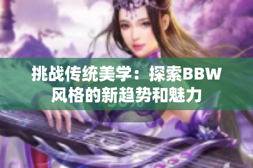 挑战传统美学：探索BBW风格的新趋势和魅力