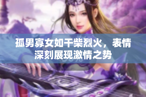 孤男寡女如干柴烈火，表情深刻展现激情之势