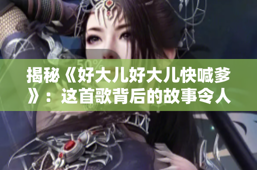 揭秘《好大儿好大儿快喊爹》：这首歌背后的故事令人感动