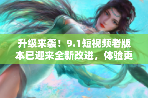 升级来袭！9.1短视频老版本已迎来全新改进，体验更流畅，功能更强大！