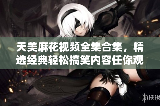 天美麻花视频全集合集，精选经典轻松搞笑内容任你观看