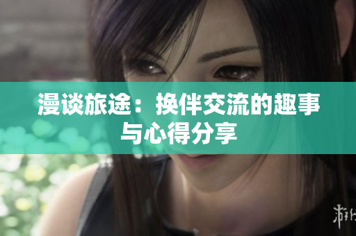 漫谈旅途：换伴交流的趣事与心得分享