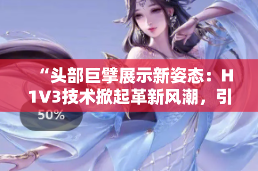 “头部巨擘展示新姿态：H1V3技术掀起革新风潮，引领行业新趋势！”