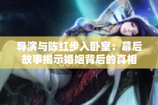 导演与陈红步入卧室：幕后故事揭示婚姻背后的真相