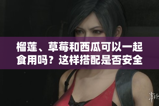 榴莲、草莓和西瓜可以一起食用吗？这样搭配是否安全和健康？