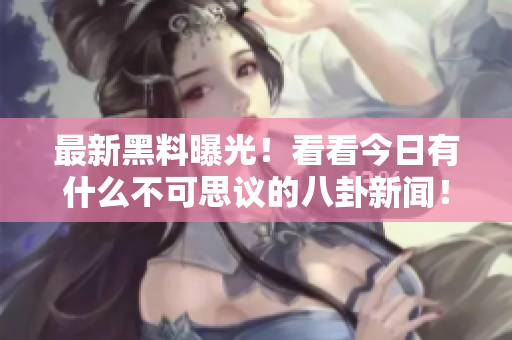最新黑料曝光！看看今日有什么不可思议的八卦新闻！