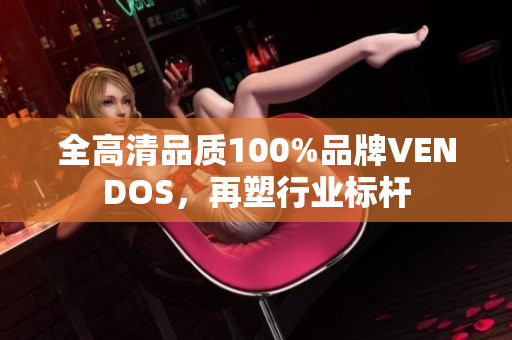 全高清品质100%品牌VENDOS，再塑行业标杆