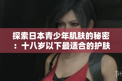 探索日本青少年肌肤的秘密：十八岁以下最适合的护肤品品牌推荐