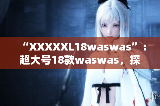 “XXXXXL18waswas”：超大号18款waswas，探索新时尚