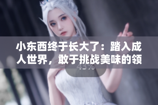 小东西终于长大了：踏入成人世界，敢于挑战美味的领域