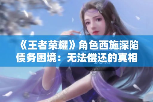 《王者荣耀》角色西施深陷债务困境：无法偿还的真相揭秘