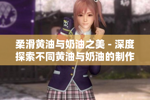 柔滑黄油与奶油之美 - 深度探索不同黄油与奶油的制作及应用