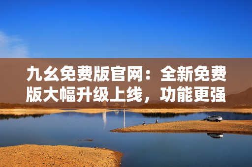 九幺免费版官网：全新免费版大幅升级上线，功能更强大，用户体验更佳！