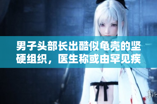 男子头部长出酷似龟壳的坚硬组织，医生称或由罕见疾病引起