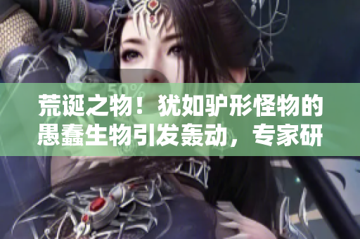 荒诞之物！犹如驴形怪物的愚蠢生物引发轰动，专家研究揭开其神秘面纱