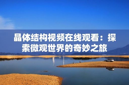 晶体结构视频在线观看：探索微观世界的奇妙之旅