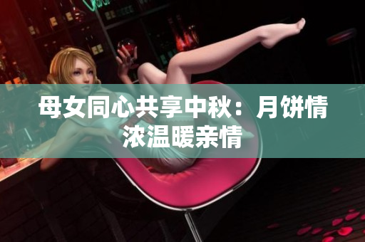 母女同心共享中秋：月饼情浓温暖亲情