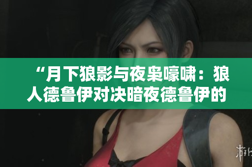 “月下狼影与夜枭嚎啸：狼人德鲁伊对决暗夜德鲁伊的魔法之争”