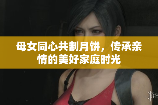 母女同心共制月饼，传承亲情的美好家庭时光