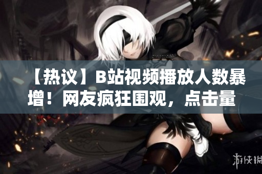 【热议】B站视频播放人数暴增！网友疯狂围观，点击量飙升，引发热议【震撼】