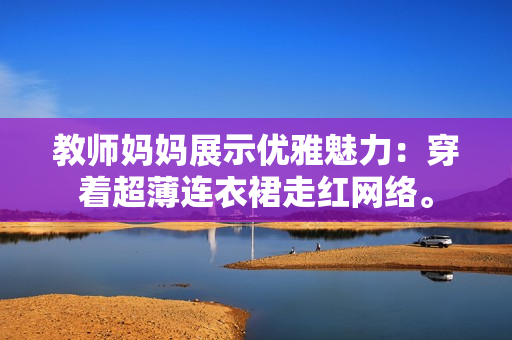 教师妈妈展示优雅魅力：穿着超薄连衣裙走红网络。