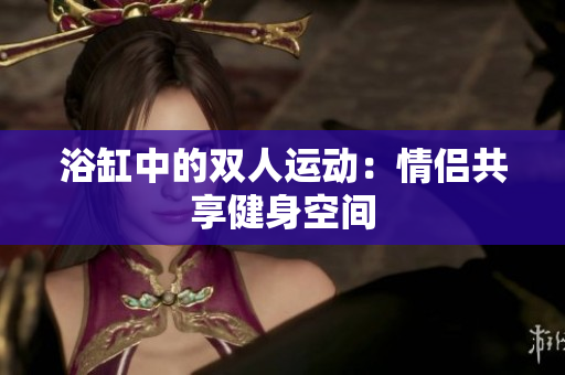 浴缸中的双人运动：情侣共享健身空间