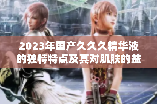 2023年国产久久久精华液的独特特点及其对肌肤的益处