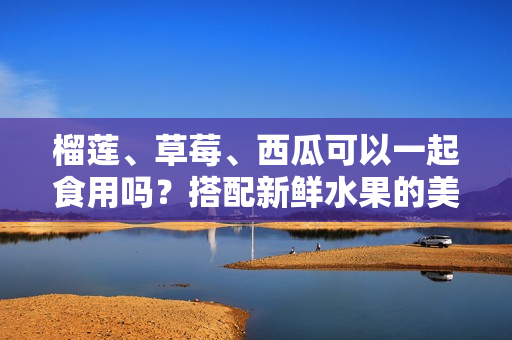 榴莲、草莓、西瓜可以一起食用吗？搭配新鲜水果的美味组合