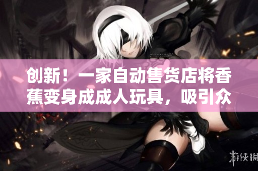 创新！一家自动售货店将香蕉变身成成人玩具，吸引众多顾客