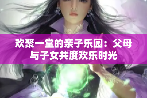欢聚一堂的亲子乐园：父母与子女共度欢乐时光