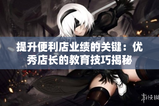 提升便利店业绩的关键：优秀店长的教育技巧揭秘