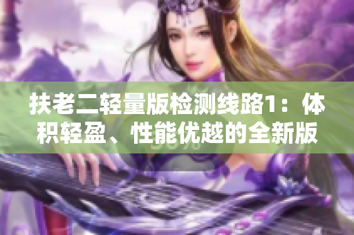 扶老二轻量版检测线路1：体积轻盈、性能优越的全新版本路线选担责