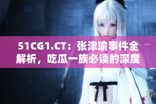 51CG1.CT：张津瑜事件全解析，吃瓜一族必读的深度报道