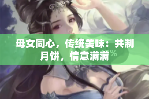 母女同心，传统美味：共制月饼，情意满满