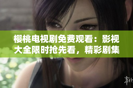 樱桃电视剧免费观看：影视大全限时抢先看，精彩剧集一网打尽