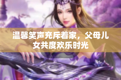 温馨笑声充斥着家，父母儿女共度欢乐时光