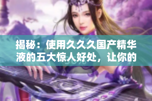 揭秘：使用久久久国产精华液的五大惊人好处，让你的肌肤焕发新生！