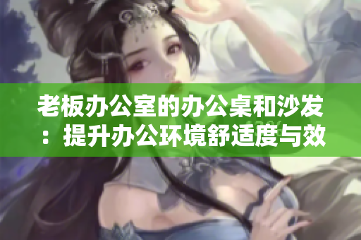 老板办公室的办公桌和沙发：提升办公环境舒适度与效率的关键装备