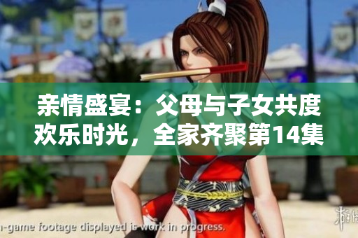 亲情盛宴：父母与子女共度欢乐时光，全家齐聚第14集大联欢