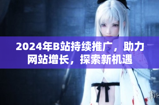2024年B站持续推广，助力网站增长，探索新机遇