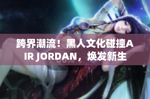 跨界潮流！黑人文化碰撞AIR JORDAN，焕发新生