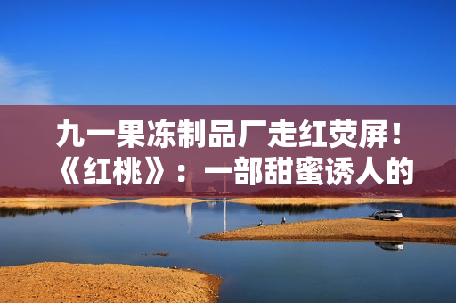 九一果冻制品厂走红荧屏！《红桃》：一部甜蜜诱人的电视剧