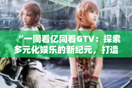 “一同看亿同看GTV：探索多元化娱乐的新纪元，打造全方位视听盛宴”